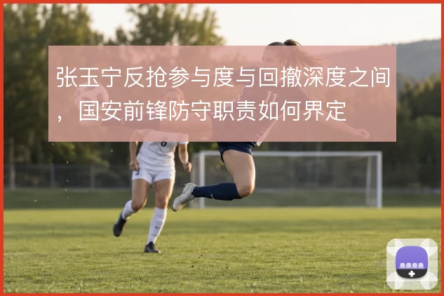 张玉宁反抢参与度与回撤深度之间，国安前锋防守职责如何界定