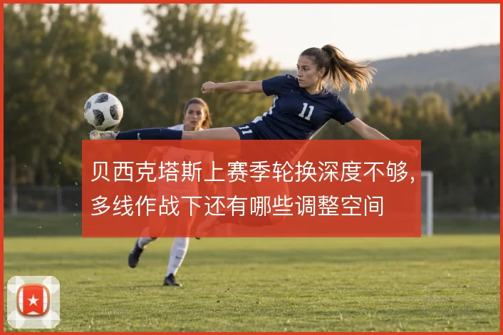贝西克塔斯上赛季轮换深度不够,多线作战下还有哪些调整空间