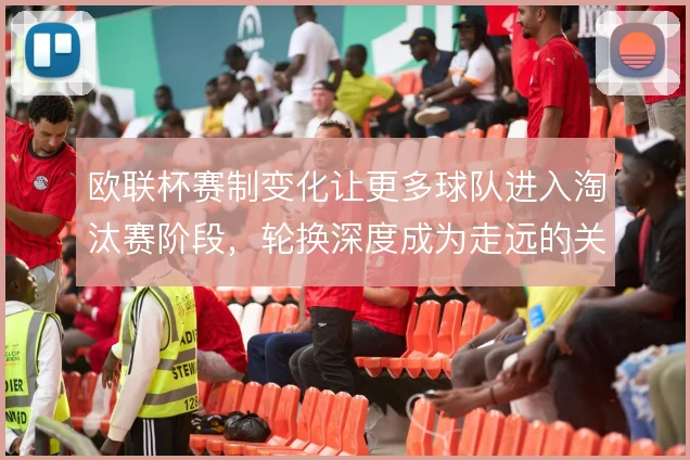 欧联杯赛制变化让更多球队进入淘汰赛阶段，轮换深度成为走远的关键变量