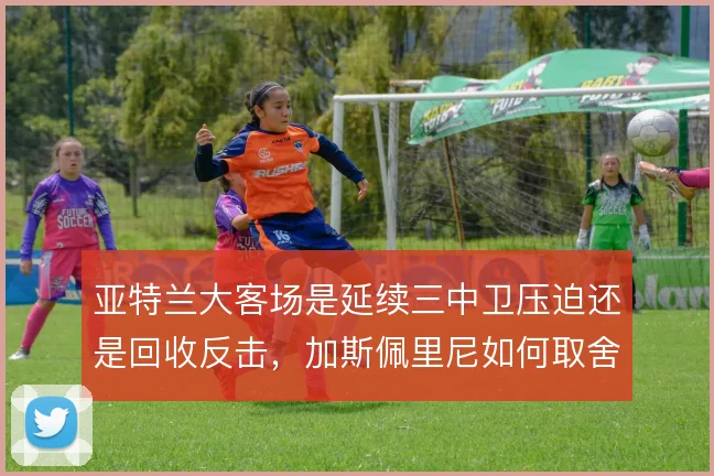 亚特兰大客场是延续三中卫压迫还是回收反击,加斯佩里尼如何取舍