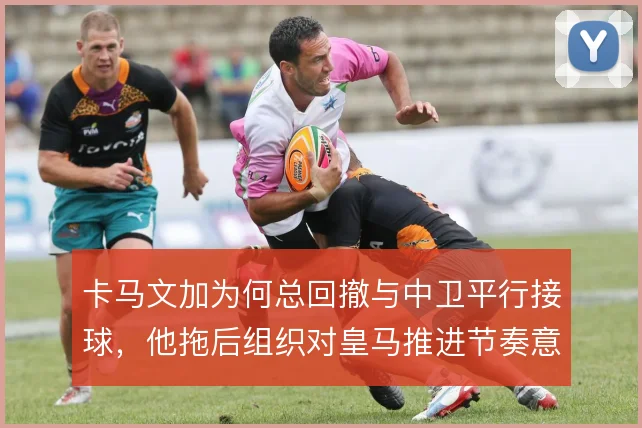 卡马文加为何总回撤与中卫平行接球，他拖后组织对皇马推进节奏意味着什么