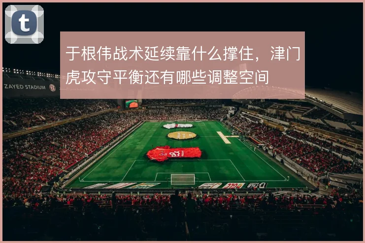 于根伟战术延续靠什么撑住，津门虎攻守平衡还有哪些调整空间