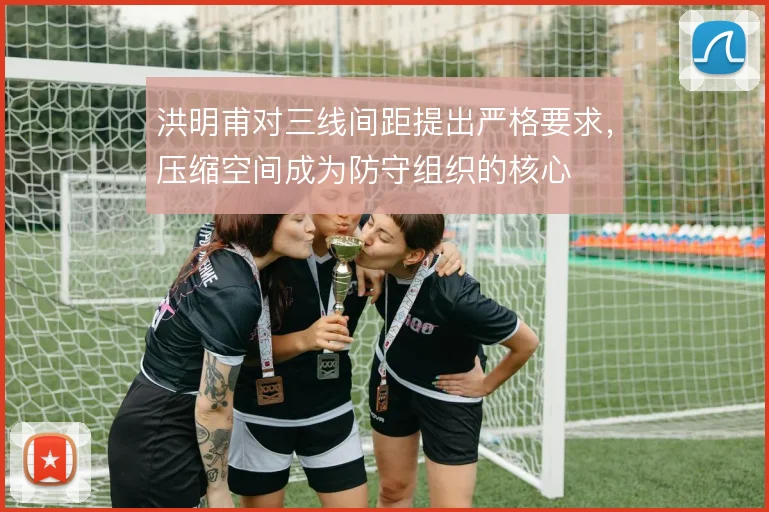 洪明甫对三线间距提出严格要求，压缩空间成为防守组织的核心