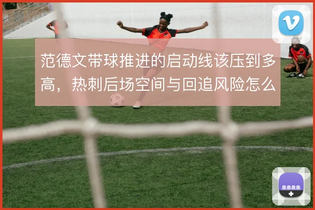 范德文带球推进的启动线该压到多高，热刺后场空间与回追风险怎么解