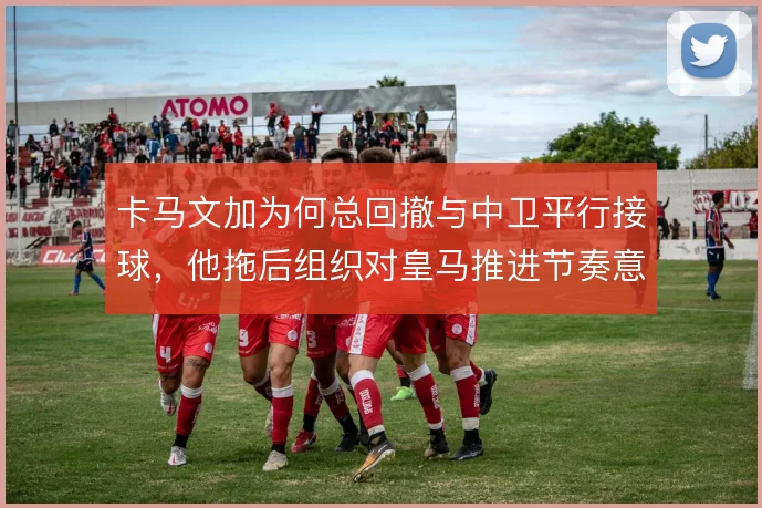卡马文加为何总回撤与中卫平行接球，他拖后组织对皇马推进节奏意味着什么