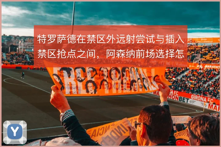 特罗萨德在禁区外远射尝试与插入禁区抢点之间，阿森纳前场选择怎么取舍