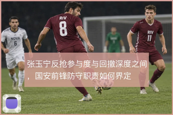张玉宁反抢参与度与回撤深度之间，国安前锋防守职责如何界定