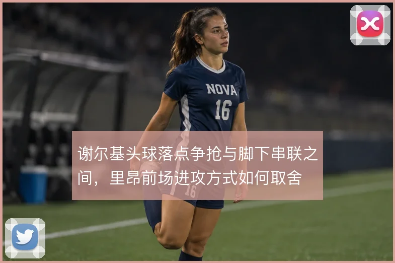 谢尔基头球落点争抢与脚下串联之间,里昂前场进攻方式如何取舍