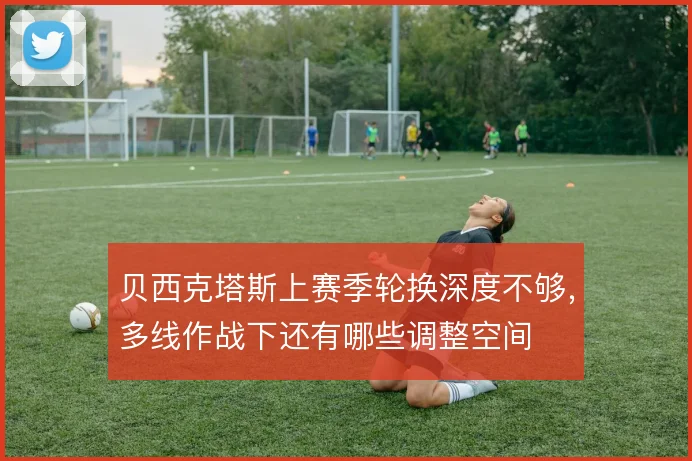 贝西克塔斯上赛季轮换深度不够，多线作战下还有哪些调整空间