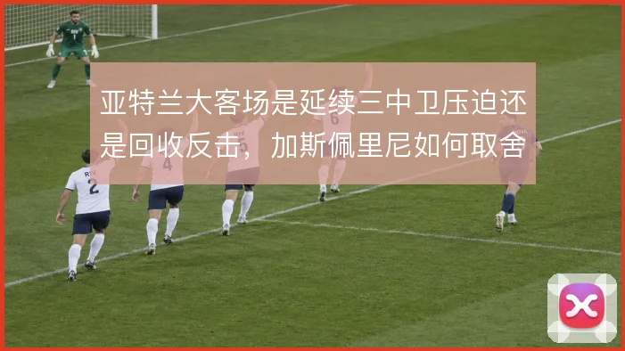 亚特兰大客场是延续三中卫压迫还是回收反击,加斯佩里尼如何取舍