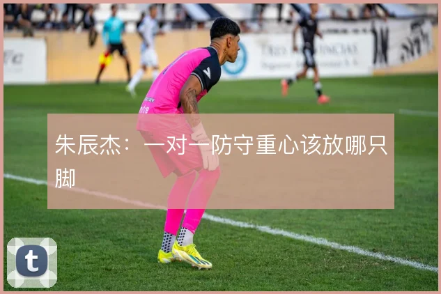 朱辰杰：一对一防守重心该放哪只脚