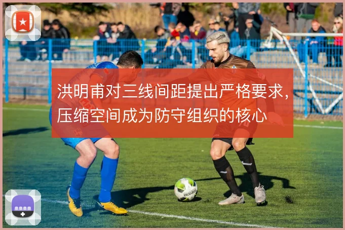 洪明甫对三线间距提出严格要求,压缩空间成为防守组织的核心