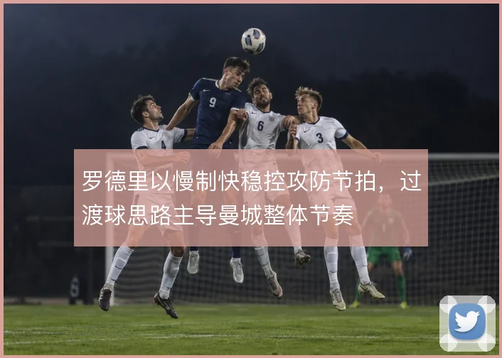 罗德里以慢制快稳控攻防节拍,过渡球思路主导曼城整体节奏