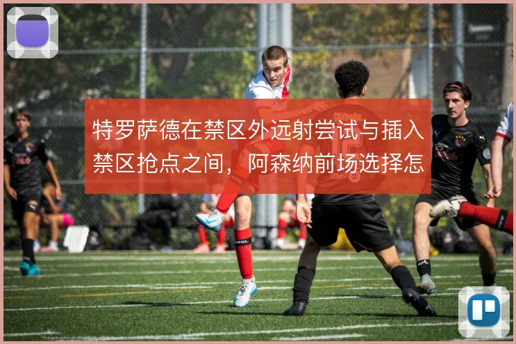 特罗萨德在禁区外远射尝试与插入禁区抢点之间，阿森纳前场选择怎么取舍