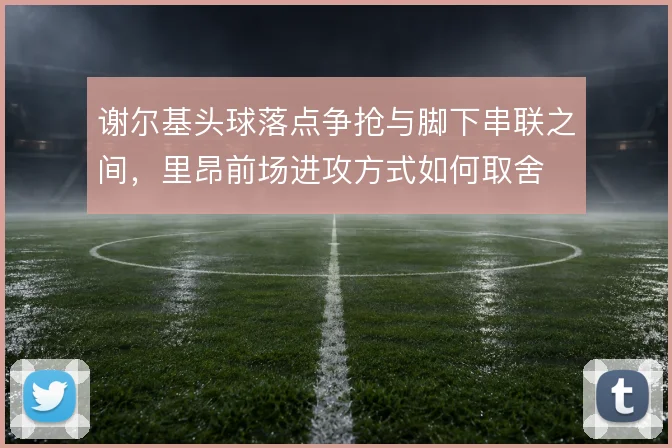 谢尔基头球落点争抢与脚下串联之间,里昂前场进攻方式如何取舍